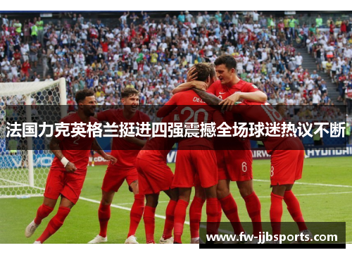 法国力克英格兰挺进四强震撼全场球迷热议不断 法国力克英格兰挺进四强震撼全场球迷热议不断